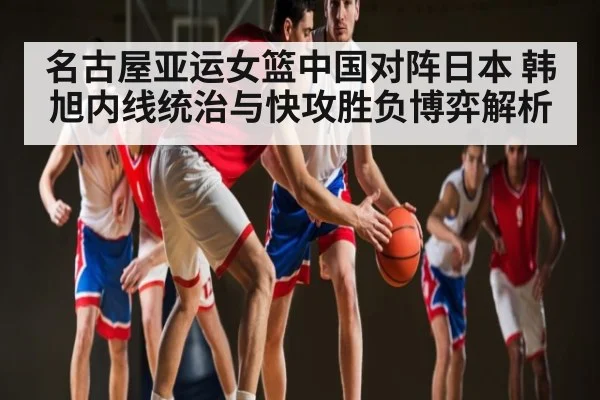名古屋亚运女篮中国对阵日本 韩旭内线统治与快攻胜负博弈解析