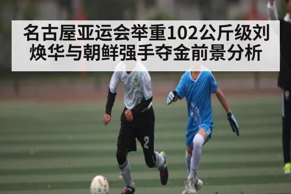 名古屋亚运会举重102公斤级刘焕华与朝鲜强手夺金前景分析