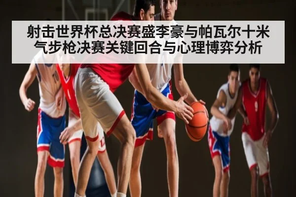 射击世界杯总决赛盛李豪与帕瓦尔十米气步枪决赛关键回合与心理博弈分析